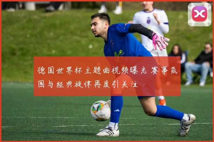 德国世界杯主题曲视频曝光 赛事氛围与经典旋律再度引关注