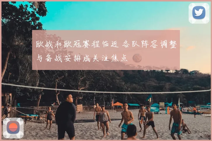欧战和欧冠赛程临近 各队阵容调整与备战安排成关注焦点