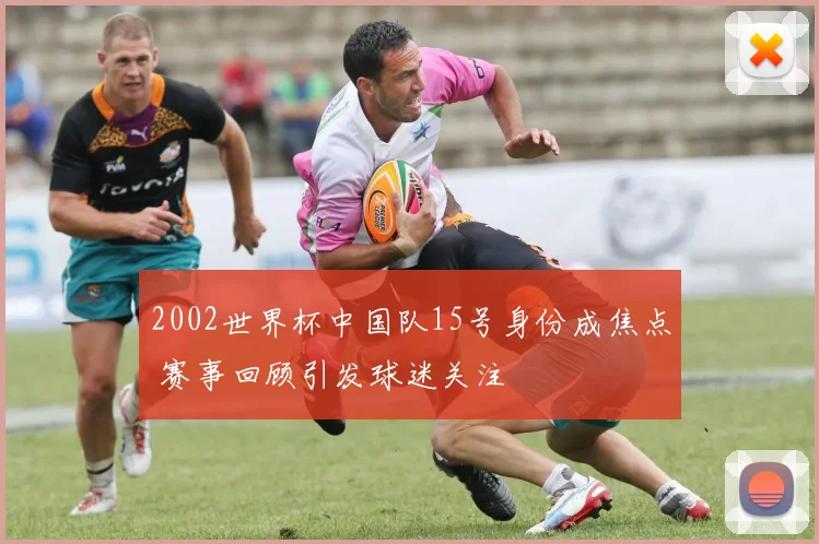 2002世界杯中国队15号身份成焦点 赛事回顾引发球迷关注