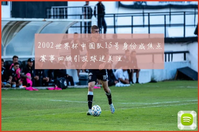 2002世界杯中国队15号身份成焦点 赛事回顾引发球迷关注