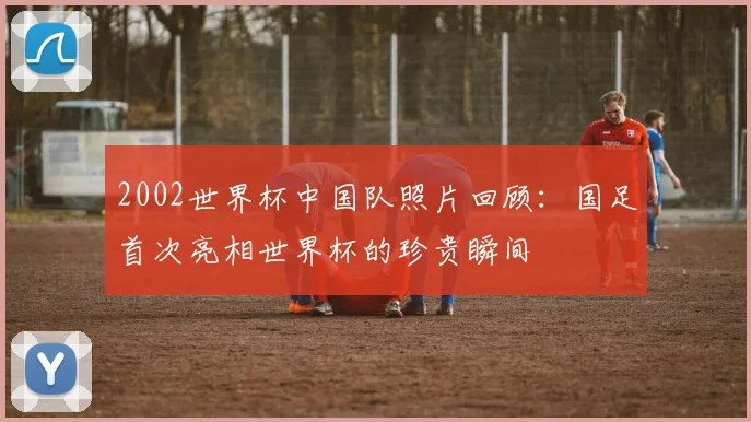 2002世界杯中国队照片回顾:国足首次亮相世界杯的珍贵瞬间